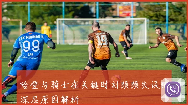 哈登与骑士在关键时刻频频失误的深层原因解析