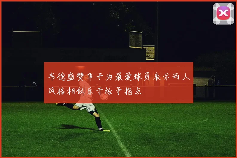 韦德盛赞华子为最爱球员表示两人风格相似乐于给予指点