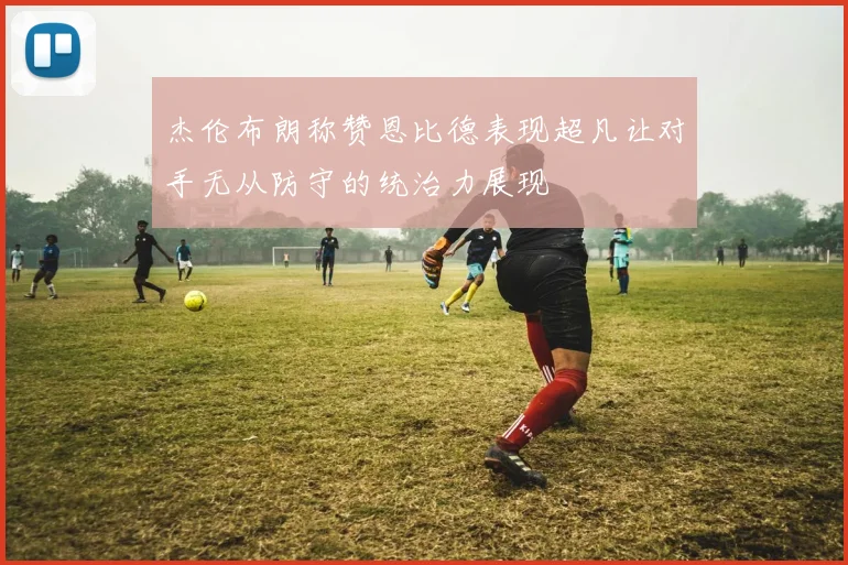 杰伦布朗称赞恩比德表现超凡让对手无从防守的统治力展现