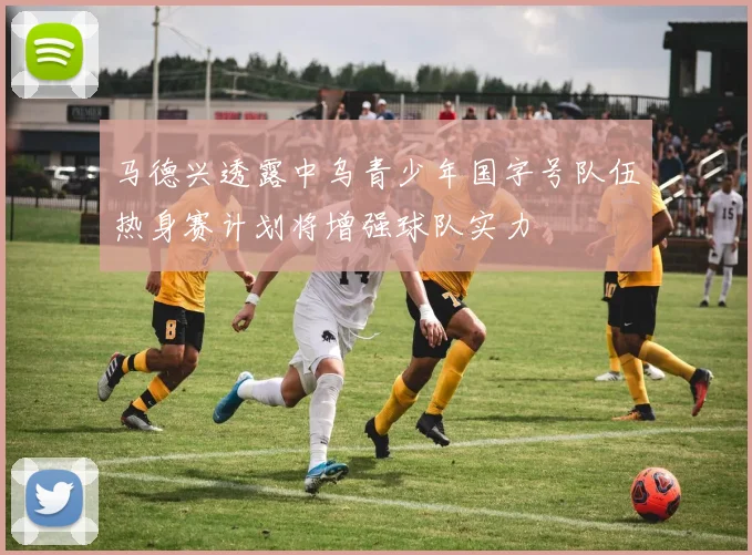 马德兴透露中乌青少年国字号队伍热身赛计划将增强球队实力