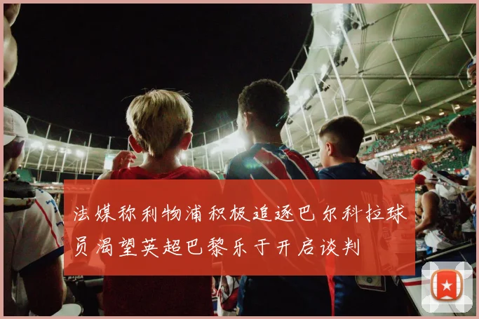 法媒称利物浦积极追逐巴尔科拉球员渴望英超巴黎乐于开启谈判