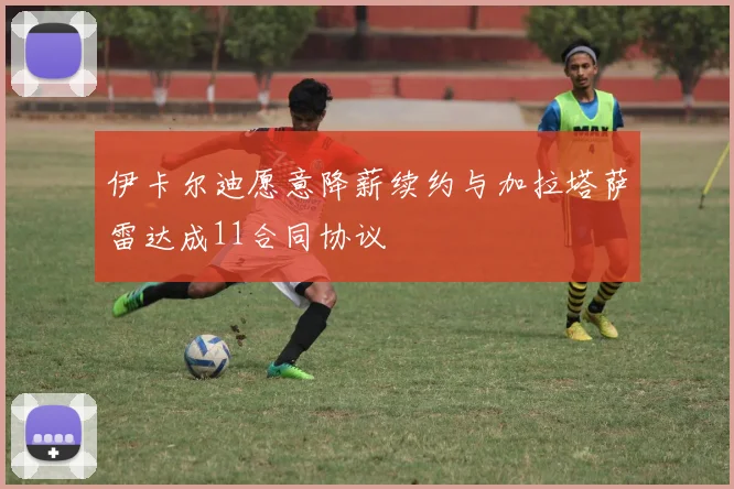 伊卡尔迪愿意降薪续约与加拉塔萨雷达成11合同协议