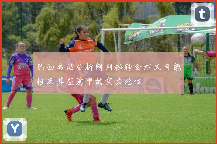 巴西名记分析阿利松转会尤文可能性及其在意甲的实力地位