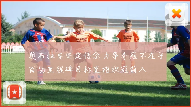 奥布拉克坚定信念力争夺冠不在乎百场里程碑目标直指欧冠前八